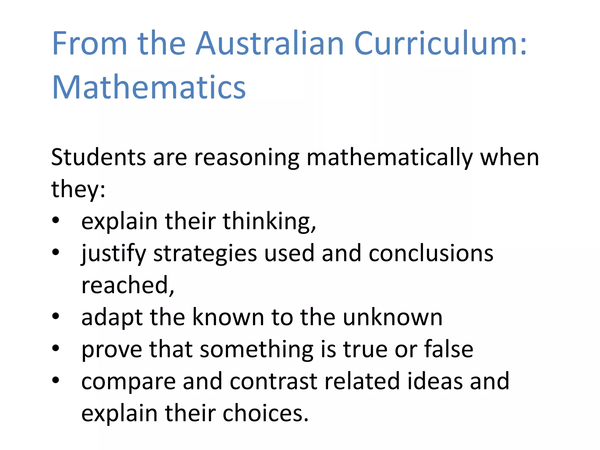 From the Australian Curriculum:
Mathematics
Students are reasoning mathematically when
they:
• explain their thinking,
• justify strategies used and conclusions
reached,
• adapt the known to the unknown
• prove that something is true or false
• compare and contrast related ideas and
explain their choices.
 