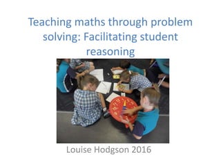 Teaching maths through problem
solving: Facilitating student
reasoning
Louise Hodgson 2016
 
