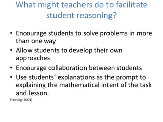 What might teachers do to facilitate
student reasoning?
• Encourage students to solve problems in more
than one way
• Allow students to develop their own
approaches
• Encourage collaboration between students
• Use students’ explanations as the prompt to
explaining the mathematical intent of the task
and lesson.
Fraivillig (2004)
 