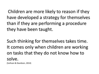 Children are more likely to reason if they
have developed a strategy for themselves
than if they are performing a procedure
they have been taught.
Such thinking for themselves takes time.
It comes only when children are working
on tasks that they do not know how to
solve.
(Sullivan & Davidson, 2014)
 