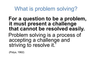 What is problem solving?
For a question to be a problem,
it must present a challenge
that cannot be resolved easily.
Problem solving is a process of
accepting a challenge and
striving to resolve it.’
(Polya, 1962)
 