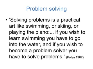 Problem solving
• ‘Solving problems is a practical
art like swimming, or skiing, or
playing the piano:... if you wish to
learn swimming you have to go
into the water, and if you wish to
become a problem solver you
have to solve problems.’ (Polya 1962)
 