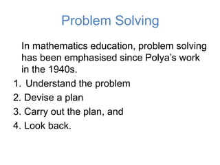 Problem Solving
In mathematics education, problem solving
has been emphasised since Polya’s work
in the 1940s.
1. Understand the problem
2. Devise a plan
3. Carry out the plan, and
4. Look back.
 