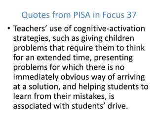 Quotes from PISA in Focus 37
• Teachers’ use of cognitive-activation
strategies, such as giving children
problems that require them to think
for an extended time, presenting
problems for which there is no
immediately obvious way of arriving
at a solution, and helping students to
learn from their mistakes, is
associated with students’ drive.
 