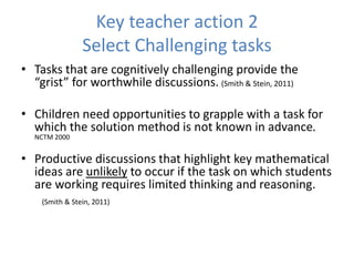 Key teacher action 2
Select Challenging tasks
• Tasks that are cognitively challenging provide the
“grist” for worthwhile discussions. (Smith & Stein, 2011)
• Children need opportunities to grapple with a task for
which the solution method is not known in advance.
NCTM 2000
• Productive discussions that highlight key mathematical
ideas are unlikely to occur if the task on which students
are working requires limited thinking and reasoning.
(Smith & Stein, 2011)
 