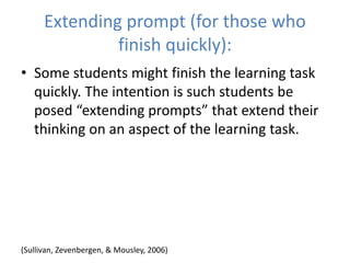 Extending prompt (for those who
finish quickly):
• Some students might finish the learning task
quickly. The intention is such students be
posed “extending prompts” that extend their
thinking on an aspect of the learning task.
(Sullivan, Zevenbergen, & Mousley, 2006)
 