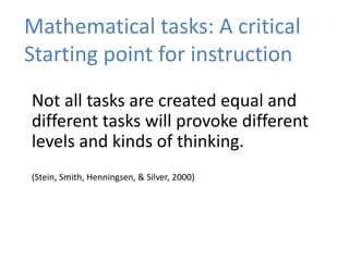 Mathematical tasks: A critical
Starting point for instruction
Not all tasks are created equal and
different tasks will provoke different
levels and kinds of thinking.
(Stein, Smith, Henningsen, & Silver, 2000)
 