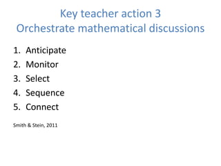 Key teacher action 3
Orchestrate mathematical discussions
1. Anticipate
2. Monitor
3. Select
4. Sequence
5. Connect
Smith & Stein, 2011
 