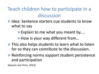 Teach children how to participate in a
discussion
 Idea: Sentence starters cue students to know
what to say
Explain to me what you meant by....
How is your way different from…
 This also helps students to learn what to listen
for so they can contribute to the discussion.
 Reinforcing norms support student persistence
and participation
(Kazemi and Hintz, 2014)
 
