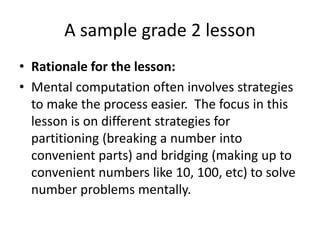 A sample grade 2 lesson
• Rationale for the lesson:
• Mental computation often involves strategies
to make the process easier. The focus in this
lesson is on different strategies for
partitioning (breaking a number into
convenient parts) and bridging (making up to
convenient numbers like 10, 100, etc) to solve
number problems mentally.
 