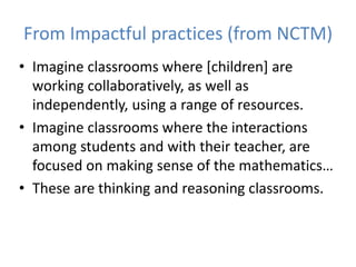 From Impactful practices (from NCTM)
• Imagine classrooms where [children] are
working collaboratively, as well as
independently, using a range of resources.
• Imagine classrooms where the interactions
among students and with their teacher, are
focused on making sense of the mathematics…
• These are thinking and reasoning classrooms.
 