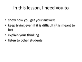 In this lesson, I need you to
• show how you get your answers
• keep trying even if it is difficult (it is meant to
be)
• explain your thinking
• listen to other students
 