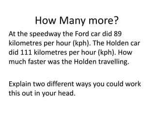 How Many more?
At the speedway the Ford car did 89
kilometres per hour (kph). The Holden car
did 111 kilometres per hour (kph). How
much faster was the Holden travelling.
Explain two different ways you could work
this out in your head.
 