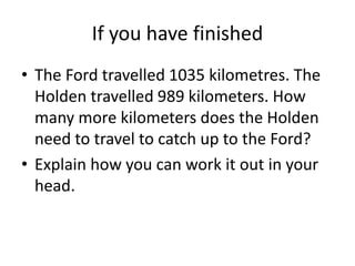 If you have finished
• The Ford travelled 1035 kilometres. The
Holden travelled 989 kilometers. How
many more kilometers does the Holden
need to travel to catch up to the Ford?
• Explain how you can work it out in your
head.
 