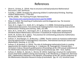 References
• Elham K., & Hintz, A. (2014). How to structure and lead productive Mathematical
Discussions. USA. Stenhouse.
• Fraivillig, J. (2004). Strategies for advancing children’s mathematical thinking. Teaching
Children Mathematics, 7, 454-459.
• NCTM, (2000). The Teaching Principle. Retrieved from
http://www.nctm.org/standards/content.aspx?id=26808
• Pólya, G. (1962). The teaching of mathematics and the biogenetic law. The Scientist
Speculates, 352-356.
• Stein, M. K., Engle, R. A., Smith, M. S., & Hughes, E. K. (2008). Orchestrating productive
mathematical discussions: Five practices for helping teachers move beyond show and tell.
Mathematical Thinking and Learning, 10(4), 313-340.
• Stein, M. K., Smith, M. S., Henningsen, M. A., & Edward, A. Silver. 2000. Implementing
Standards-Based Mathematics Instruction: A Casebook for Professional Development.
• Smith, M., & Stein, M. K. (2011). Five practices for orchestrating productive mathematics
discussions. Reston V.A. NCTM
• Sullivan, P., Zevenbergen, R., & Mousley, J. (2006). Teacher actions to maximize mathematics
learning opportunities in heterogeneous classrooms. International Journal for Science and
Mathematics Teaching, 4, 117-143.
• Sullivan, P., & Davidson, A. (2014). The role of challenging mathematical tasks in creating
opportunities for student reasoning. In J. Anderson, M. Cavanagh & A. Prescott (Eds.).
Curriculum in focus: Research guided practice (Proceedings of the 37th annual conference of
the Mathematics Education Research Group of Australasia).(pp. 605 – 612). Sydney.
• Sullivan, P., Walker, N., Borcek, C., Rennie, M. (2015). Exploring a structure for mathematics
lessons that foster problem solving and reasoning. In M. Marshman, V. Geiger & A. Bennison
(Eds.), Mathematics Education in the Margins: Proceedings of the 38th annual conference of
the Mathematics Education Research Group of Australasia. (pp. 41 -57). Sunshine Coast.
 