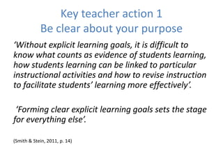 Key teacher action 1
Be clear about your purpose
‘Without explicit learning goals, it is difficult to
know what counts as evidence of students learning,
how students learning can be linked to particular
instructional activities and how to revise instruction
to facilitate students’ learning more effectively’.
‘Forming clear explicit learning goals sets the stage
for everything else’.
(Smith & Stein, 2011, p. 14)
 