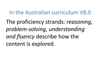 In the Australian curriculum V8.0
The proficiency strands: reasoning,
problem-solving, understanding
and fluency describe how the
content is explored.
 