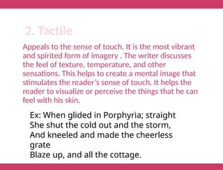 Appeals to the sense of touch. It is the most vibrant
and spirited form of imagery . The writer discusses
the feel of texture, temperature, and other
sensations. This helps to create a mental image that
stimulates the reader’s sense of touch. It helps the
reader to visualize or perceive the things that he can
feel with his skin.
2. Tactile
Ex: When glided in Porphyria; straight
She shut the cold out and the storm,
And kneeled and made the cheerless
grate
Blaze up, and all the cottage.
 