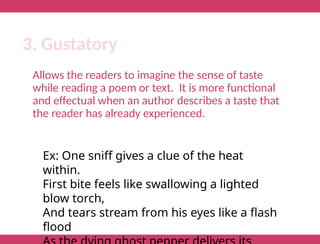 Allows the readers to imagine the sense of taste
while reading a poem or text. It is more functional
and effectual when an author describes a taste that
the reader has already experienced.
3. Gustatory
Ex: One sniff gives a clue of the heat
within.
First bite feels like swallowing a lighted
blow torch,
And tears stream from his eyes like a flash
flood
 