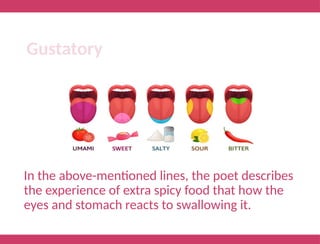 In the above-mentioned lines, the poet describes
the experience of extra spicy food that how the
eyes and stomach reacts to swallowing it.
Gustatory
 