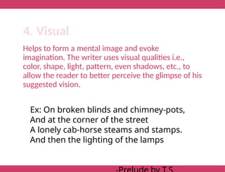 Helps to form a mental image and evoke
imagination. The writer uses visual qualities i.e.,
color, shape, light, pattern, even shadows, etc., to
allow the reader to better perceive the glimpse of his
suggested vision.
4. Visual
Ex: On broken blinds and chimney-pots,
And at the corner of the street
A lonely cab-horse steams and stamps.
And then the lighting of the lamps
 