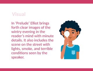 In ‘Prelude’ Elliot brings
forth clear images of the
wintry evening in the
reader’s mind with minute
details. It also includes the
scene on the street with
lights, smoke, and terrible
conditions seen by the
speaker.
Visual
 