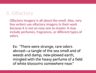 Olfactory imagery is all about the smell. Also, very
few writers use olfactory imagery in their work
because it is not an easy one to master. It may
include perfumes, fragrances, or different types of
odors.
5. Olfactory
Ex: “There were strange, rare odors
abroad—a tangle of the sea smell and of
weeds and damp, new-plowed earth,
mingled with the heavy perfume of a field
of white blossoms somewhere near.”
 