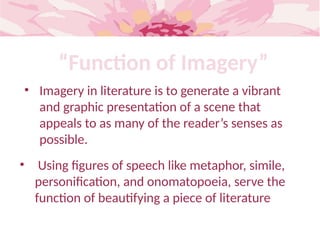 “Function of Imagery”
• Imagery in literature is to generate a vibrant
and graphic presentation of a scene that
appeals to as many of the reader’s senses as
possible.
• Using figures of speech like metaphor, simile,
personification, and onomatopoeia, serve the
function of beautifying a piece of literature
 