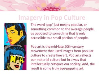 Imagery in Pop Culture
The word 'pop' just means popular, or
something common to the average people,
as opposed to something that is only
accessible to a small portion of people.
Pop art is the mid-late 20th-century
movement that used images from popular
culture to create fine art. Pop art reflects
our material culture but in a way that
intellectually critiques our society. And, the
result is some truly eye-popping art.
 