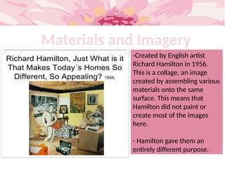 Materials and Imagery
-Created by English artist
Richard Hamilton in 1956.
This is a collage, an image
created by assembling various
materials onto the same
surface. This means that
Hamilton did not paint or
create most of the images
here.
- Hamilton gave them an
entirely different purpose.
 