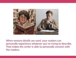 When sensory details are used, your readers can
personally experience whatever you`ve trying to describe.
That makes the writer is able to personally connect with
the readers.
 