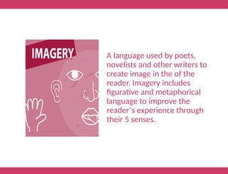 A language used by poets,
novelists and other writers to
create image in the of the
reader. Imagery includes
figurative and metaphorical
language to improve the
reader`s experience through
their 5 senses.
 