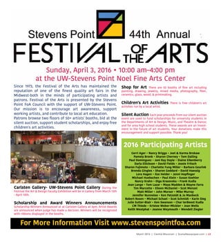March 2016 | Central Wisconsin | SceneNewspaper.com | L3
Sunday, April 3, 2016 • 10:00 am–4:00 pm
at the UW-Stevens Point Noel Fine Arts Center
2016 Participating Artists
Gerri Ager • Nancy Briggs • Joel & Karma Brokaw
Pamela Bronk • Sharon Cherney • Tom Dailing
Paul Dominguez • Joni Ray Doyle • Elaine Eikenberry
Darla Ellickson • David Fields • Jessie Fritsch
Sharon Fujimoto • Charlotte Fung Miller • Barbara Geurink
Brenda Gingles • Sharon Goddard • David HaessigBrenda Gingles • Sharon Goddard • David Haessig
Lora Hagen • Ilze Heider • Jenni Hopﬁnger
Michael Huebschen • Paul Klein • Susan Koehler
Nancy Krahn • Olga Krasovska • Frank Kudla
Jean Lange • Tom Lazar • Maya Madden & Wayne Farra
Tim Marcotte • Elleen McDaniel • Scot Menzel
Matt Miller • John Morser • Mike Murray
JenniJennifer Nunnelee • Ken Patzoldt & Jo Manbeck
Robert Rosen • Michael Schael • Scot Schmidt • Karin Sieg
Julie Sutter-Blair • Ken Swanson • Char terBeest Kudla
CM Thiede • Kristee Weber-Mickler • Jean Wells
Keith Westphal • Jeanne Weymouth • Wendell Ziegler
Since 1973, the Festival of the Arts has maintained the
reputation of one of the ﬁnest quality art fairs in the
Midwest-both in the minds of participating artists and
patrons. Festival of the Arts is presented by the Stevens
Point FoA Council with the support of UW-Stevens Point.
Our mission is to encourage art awareness, support
working artists, and contribute to local art education.
PPatrons browse two ﬂoors of 50+ artists' booths, bid at the
silent auction, support student scholarships, and enjoy free
children's art activities.
Shop for Art There are 50 booths of ﬁne art including
painting, drawing, jewelry, mixed media, photography, ﬁber,
ceramics, glass, wood, & printmaking.
Children's Art Activities There is free children's art
activites run by a local artist.
SilentSilent Auction Each year proceeds from our silent auction
event are used to fund scholarships for university students in
the Departments of Art & Design, Music, and Theatre & Dance;
and for area high school students. These awards are an invest-
ment in the future of art students. Your donations make this
encouragement and support possible. Thank you!
For More Information Visit www.stevenspointfoa.com
Carlsten Gallery- UW-Stevens Point Gallery During the
Festival the Art & Design Faculty Exhibition will be in Gallery from March 13th
- April 10th.
Scholarship and Award Winners Announcements
Scholarship Winners Announced at at Carlsten Gallery at 3pm. Artist Awards
are announced when judge has made a decision. Winners will be recognized
with ribbons displayed in the booths.
 