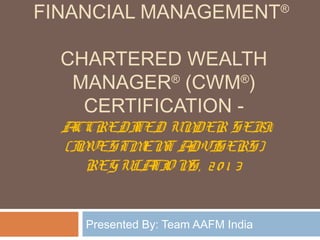 FINANCIAL MANAGEMENT®
CHARTERED WEALTH
MANAGER®
(CWM®
)
CERTIFICATION -
ACCREDITED UNDER SEBI
(INVESTMENT ADVISERS)
REGULATIO NS, 20 1 3
Presented By: Team AAFM India
 