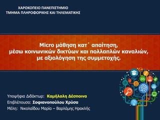 Micro μάθηση κατ΄ απαίτηση,
μέσω κοινωνικών δικτύων και πολλαπλών καναλιών,
με αξιολόγηση της συμμετοχής.
ΧΑΡΟΚΟΠΕΙΟ ΠΑΝΕΠΙΣΤΗΜΙΟ
ΤΜΗΜΑ ΠΛΗΡΟΦΟΡΙΚΗΣ ΚΑΙ ΤΗΛΕΜΑΤΙΚΗΣ
Υποψήφια Διδάκτωρ: Καμήλαλη Δέσποινα
Επιβλέπουσα: Σοφιανοπούλου Χρύσα
Μέλη: Νικολαΐδου Μαρία – Βαρλάμης Ηρακλής
 