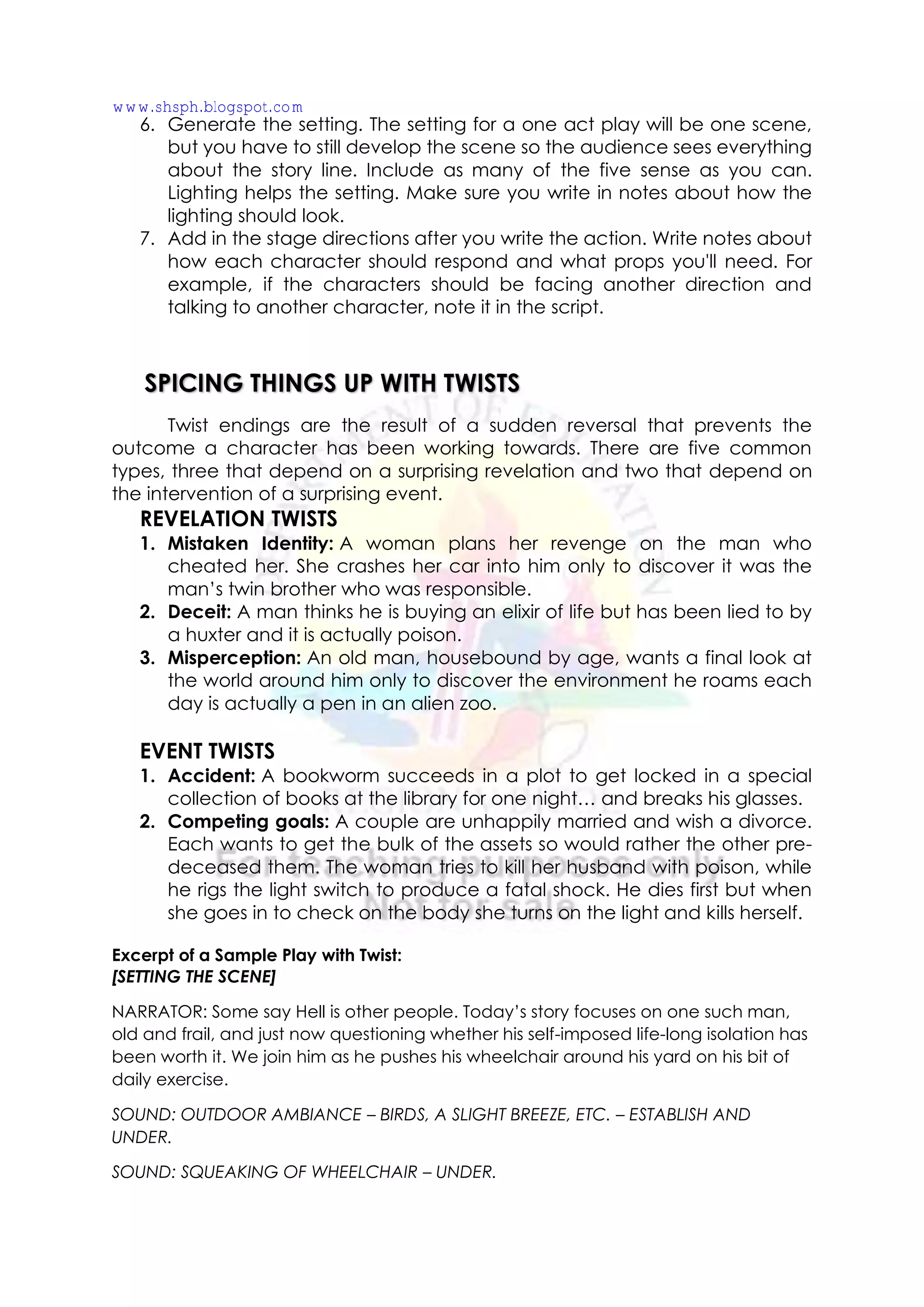 6. Generate the setting. The setting for a one act play will be one scene,
but you have to still develop the scene so the audience sees everything
about the story line. Include as many of the five sense as you can.
Lighting helps the setting. Make sure you write in notes about how the
lighting should look.
7. Add in the stage directions after you write the action. Write notes about
how each character should respond and what props you'll need. For
example, if the characters should be facing another direction and
talking to another character, note it in the script.
Twist endings are the result of a sudden reversal that prevents the
outcome a character has been working towards. There are five common
types, three that depend on a surprising revelation and two that depend on
the intervention of a surprising event.
REVELATION TWISTS
1. Mistaken Identity: A woman plans her revenge on the man who
cheated her. She crashes her car into him only to discover it was the
man’s twin brother who was responsible.
2. Deceit: A man thinks he is buying an elixir of life but has been lied to by
a huxter and it is actually poison.
3. Misperception: An old man, housebound by age, wants a final look at
the world around him only to discover the environment he roams each
day is actually a pen in an alien zoo.
EVENT TWISTS
1. Accident: A bookworm succeeds in a plot to get locked in a special
collection of books at the library for one night… and breaks his glasses.
2. Competing goals: A couple are unhappily married and wish a divorce.
Each wants to get the bulk of the assets so would rather the other pre-
deceased them. The woman tries to kill her husband with poison, while
he rigs the light switch to produce a fatal shock. He dies first but when
she goes in to check on the body she turns on the light and kills herself.
Excerpt of a Sample Play with Twist:
[SETTING THE SCENE]
NARRATOR: Some say Hell is other people. Today’s story focuses on one such man,
old and frail, and just now questioning whether his self-imposed life-long isolation has
been worth it. We join him as he pushes his wheelchair around his yard on his bit of
daily exercise.
SOUND: OUTDOOR AMBIANCE – BIRDS, A SLIGHT BREEZE, ETC. – ESTABLISH AND
UNDER.
SOUND: SQUEAKING OF WHEELCHAIR – UNDER.
SPICING THINGS UP WITH TWISTS
www.shsph.blogspot.com
 
