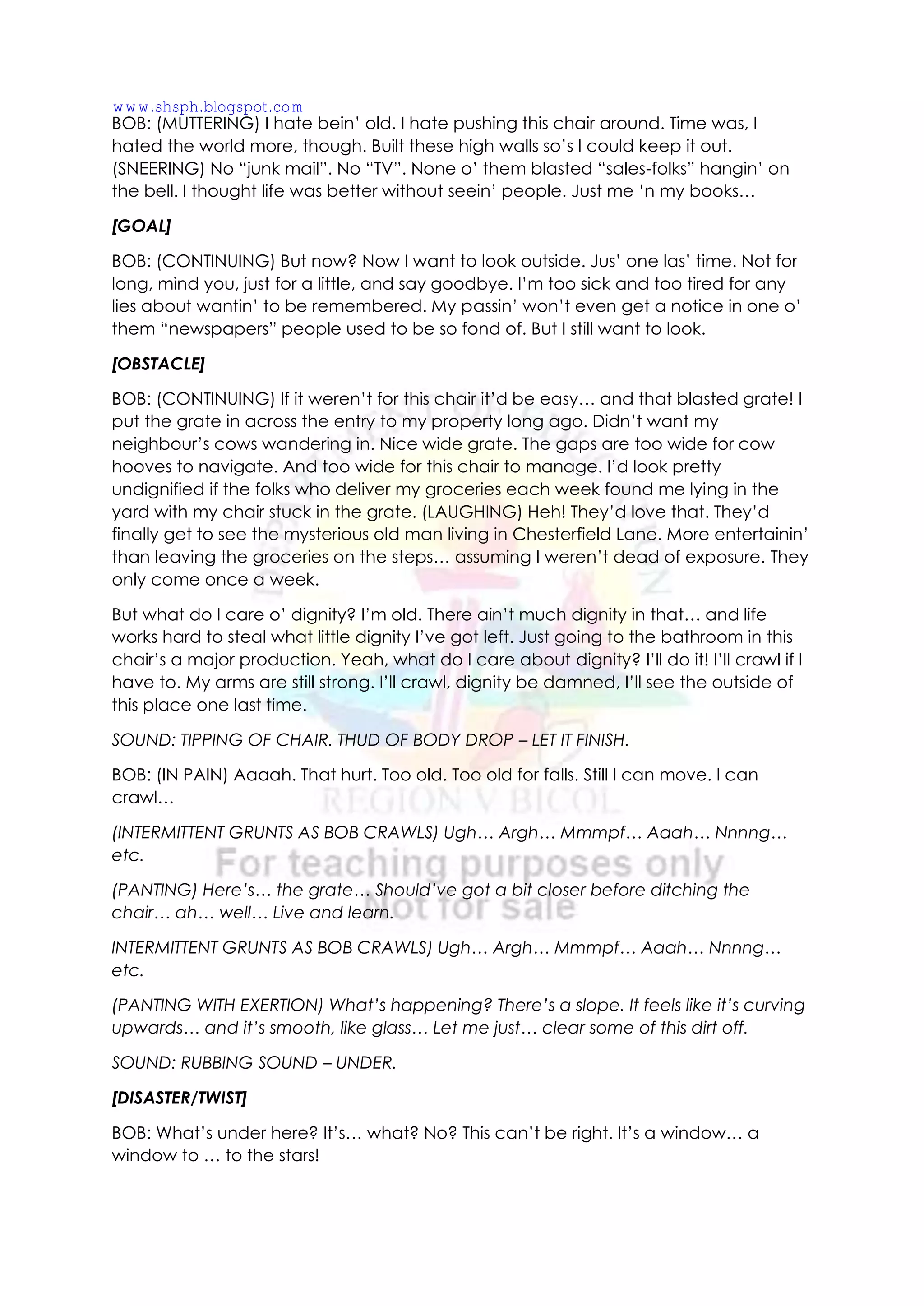 BOB: (MUTTERING) I hate bein’ old. I hate pushing this chair around. Time was, I
hated the world more, though. Built these high walls so’s I could keep it out.
(SNEERING) No “junk mail”. No “TV”. None o’ them blasted “sales-folks” hangin’ on
the bell. I thought life was better without seein’ people. Just me ‘n my books…
[GOAL]
BOB: (CONTINUING) But now? Now I want to look outside. Jus’ one las’ time. Not for
long, mind you, just for a little, and say goodbye. I’m too sick and too tired for any
lies about wantin’ to be remembered. My passin’ won’t even get a notice in one o’
them “newspapers” people used to be so fond of. But I still want to look.
[OBSTACLE]
BOB: (CONTINUING) If it weren’t for this chair it’d be easy… and that blasted grate! I
put the grate in across the entry to my property long ago. Didn’t want my
neighbour’s cows wandering in. Nice wide grate. The gaps are too wide for cow
hooves to navigate. And too wide for this chair to manage. I’d look pretty
undignified if the folks who deliver my groceries each week found me lying in the
yard with my chair stuck in the grate. (LAUGHING) Heh! They’d love that. They’d
finally get to see the mysterious old man living in Chesterfield Lane. More entertainin’
than leaving the groceries on the steps… assuming I weren’t dead of exposure. They
only come once a week.
But what do I care o’ dignity? I’m old. There ain’t much dignity in that… and life
works hard to steal what little dignity I’ve got left. Just going to the bathroom in this
chair’s a major production. Yeah, what do I care about dignity? I’ll do it! I’ll crawl if I
have to. My arms are still strong. I’ll crawl, dignity be damned, I’ll see the outside of
this place one last time.
SOUND: TIPPING OF CHAIR. THUD OF BODY DROP – LET IT FINISH.
BOB: (IN PAIN) Aaaah. That hurt. Too old. Too old for falls. Still I can move. I can
crawl…
(INTERMITTENT GRUNTS AS BOB CRAWLS) Ugh… Argh… Mmmpf… Aaah… Nnnng…
etc.
(PANTING) Here’s… the grate… Should’ve got a bit closer before ditching the
chair… ah… well… Live and learn.
INTERMITTENT GRUNTS AS BOB CRAWLS) Ugh… Argh… Mmmpf… Aaah… Nnnng…
etc.
(PANTING WITH EXERTION) What’s happening? There’s a slope. It feels like it’s curving
upwards… and it’s smooth, like glass… Let me just… clear some of this dirt off.
SOUND: RUBBING SOUND – UNDER.
[DISASTER/TWIST]
BOB: What’s under here? It’s… what? No? This can’t be right. It’s a window… a
window to … to the stars!
www.shsph.blogspot.com
 