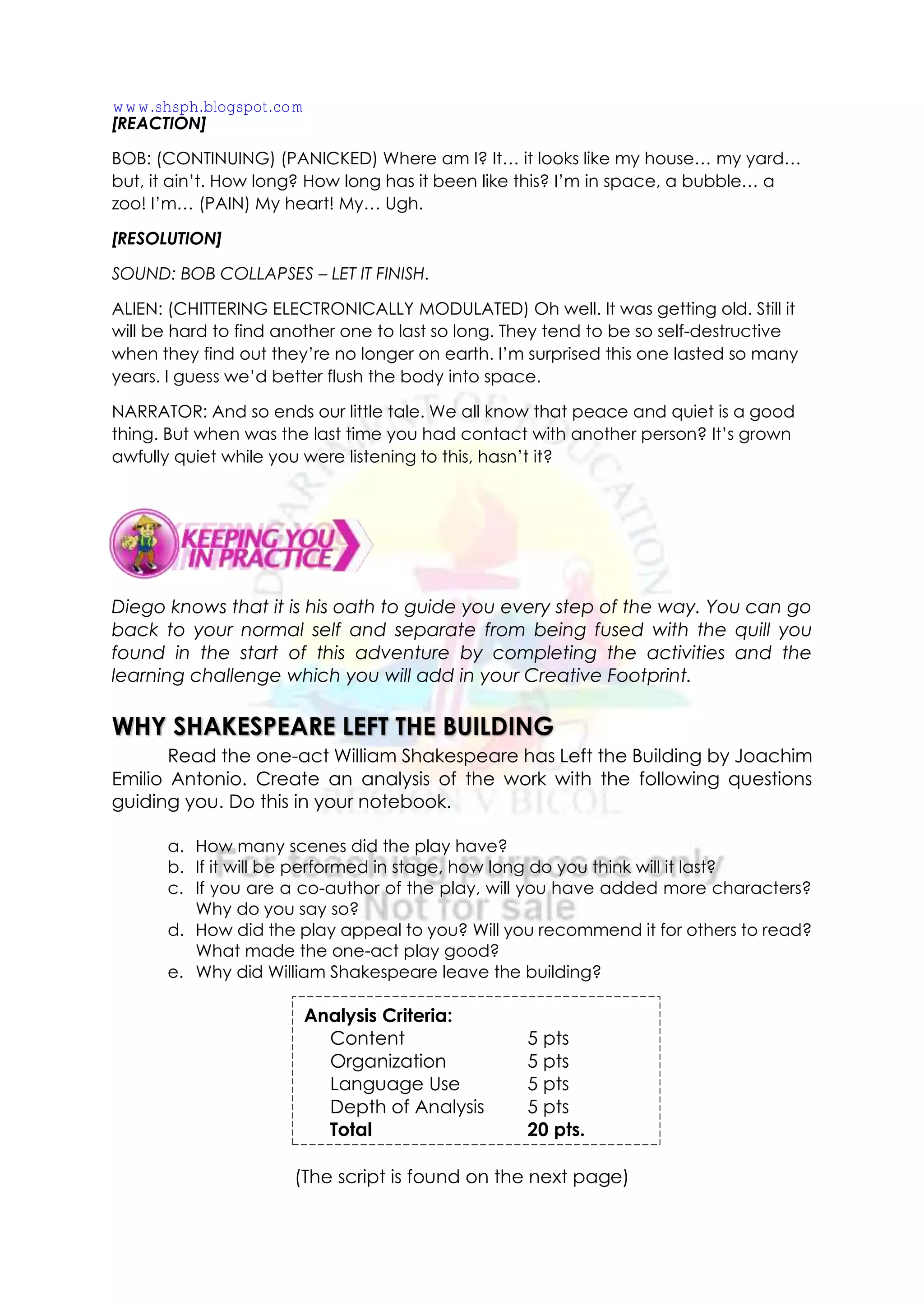 [REACTION]
BOB: (CONTINUING) (PANICKED) Where am I? It… it looks like my house… my yard…
but, it ain’t. How long? How long has it been like this? I’m in space, a bubble… a
zoo! I’m… (PAIN) My heart! My… Ugh.
[RESOLUTION]
SOUND: BOB COLLAPSES – LET IT FINISH.
ALIEN: (CHITTERING ELECTRONICALLY MODULATED) Oh well. It was getting old. Still it
will be hard to find another one to last so long. They tend to be so self-destructive
when they find out they’re no longer on earth. I’m surprised this one lasted so many
years. I guess we’d better flush the body into space.
NARRATOR: And so ends our little tale. We all know that peace and quiet is a good
thing. But when was the last time you had contact with another person? It’s grown
awfully quiet while you were listening to this, hasn’t it?
Diego knows that it is his oath to guide you every step of the way. You can go
back to your normal self and separate from being fused with the quill you
found in the start of this adventure by completing the activities and the
learning challenge which you will add in your Creative Footprint.
WHY SHAKESPEARE LEFT THE BUILDING
Read the one-act William Shakespeare has Left the Building by Joachim
Emilio Antonio. Create an analysis of the work with the following questions
guiding you. Do this in your notebook.
a. How many scenes did the play have?
b. If it will be performed in stage, how long do you think will it last?
c. If you are a co-author of the play, will you have added more characters?
Why do you say so?
d. How did the play appeal to you? Will you recommend it for others to read?
What made the one-act play good?
e. Why did William Shakespeare leave the building?
(The script is found on the next page)
Analysis Criteria:
Content 5 pts
Organization 5 pts
Language Use 5 pts
Depth of Analysis 5 pts
Total 20 pts.
www.shsph.blogspot.com
 