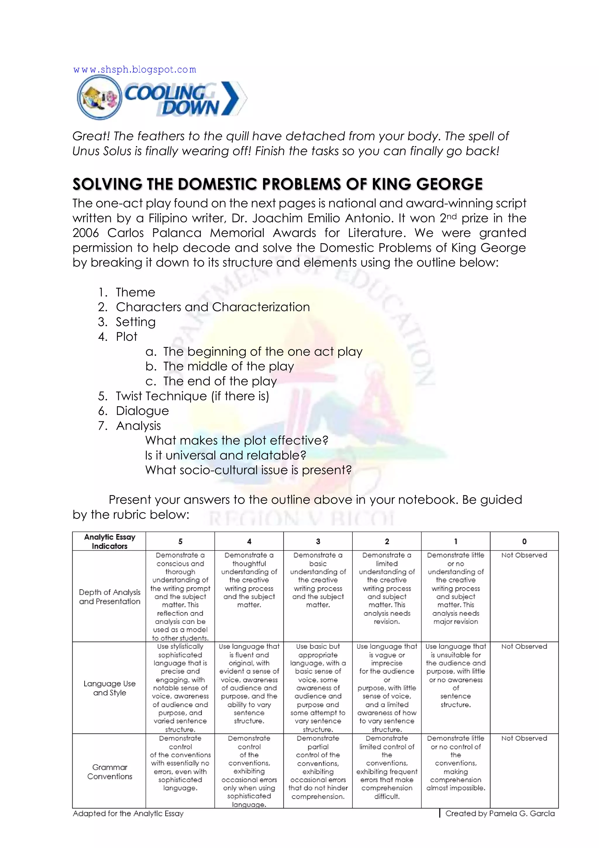 Great! The feathers to the quill have detached from your body. The spell of
Unus Solus is finally wearing off! Finish the tasks so you can finally go back!
SOLVING THE DOMESTIC PROBLEMS OF KING GEORGE
The one-act play found on the next pages is national and award-winning script
written by a Filipino writer, Dr. Joachim Emilio Antonio. It won 2nd prize in the
2006 Carlos Palanca Memorial Awards for Literature. We were granted
permission to help decode and solve the Domestic Problems of King George
by breaking it down to its structure and elements using the outline below:
1. Theme
2. Characters and Characterization
3. Setting
4. Plot
a. The beginning of the one act play
b. The middle of the play
c. The end of the play
5. Twist Technique (if there is)
6. Dialogue
7. Analysis
What makes the plot effective?
Is it universal and relatable?
What socio-cultural issue is present?
Present your answers to the outline above in your notebook. Be guided
by the rubric below:
www.shsph.blogspot.com
 