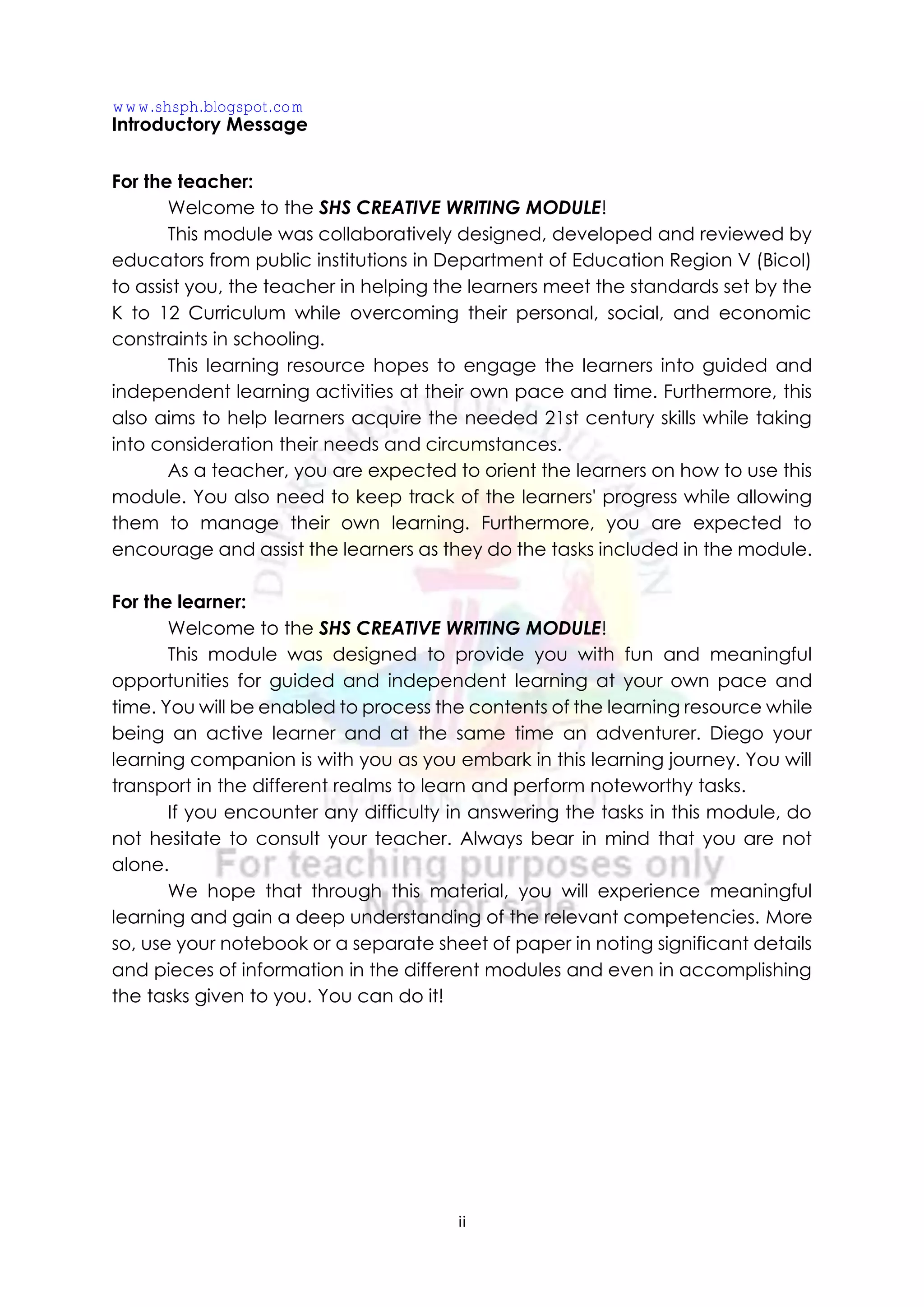 ii
Introductory Message
For the teacher:
Welcome to the SHS CREATIVE WRITING MODULE!
This module was collaboratively designed, developed and reviewed by
educators from public institutions in Department of Education Region V (Bicol)
to assist you, the teacher in helping the learners meet the standards set by the
K to 12 Curriculum while overcoming their personal, social, and economic
constraints in schooling.
This learning resource hopes to engage the learners into guided and
independent learning activities at their own pace and time. Furthermore, this
also aims to help learners acquire the needed 21st century skills while taking
into consideration their needs and circumstances.
As a teacher, you are expected to orient the learners on how to use this
module. You also need to keep track of the learners' progress while allowing
them to manage their own learning. Furthermore, you are expected to
encourage and assist the learners as they do the tasks included in the module.
For the learner:
Welcome to the SHS CREATIVE WRITING MODULE!
This module was designed to provide you with fun and meaningful
opportunities for guided and independent learning at your own pace and
time. You will be enabled to process the contents of the learning resource while
being an active learner and at the same time an adventurer. Diego your
learning companion is with you as you embark in this learning journey. You will
transport in the different realms to learn and perform noteworthy tasks.
If you encounter any difficulty in answering the tasks in this module, do
not hesitate to consult your teacher. Always bear in mind that you are not
alone.
We hope that through this material, you will experience meaningful
learning and gain a deep understanding of the relevant competencies. More
so, use your notebook or a separate sheet of paper in noting significant details
and pieces of information in the different modules and even in accomplishing
the tasks given to you. You can do it!
www.shsph.blogspot.com
 