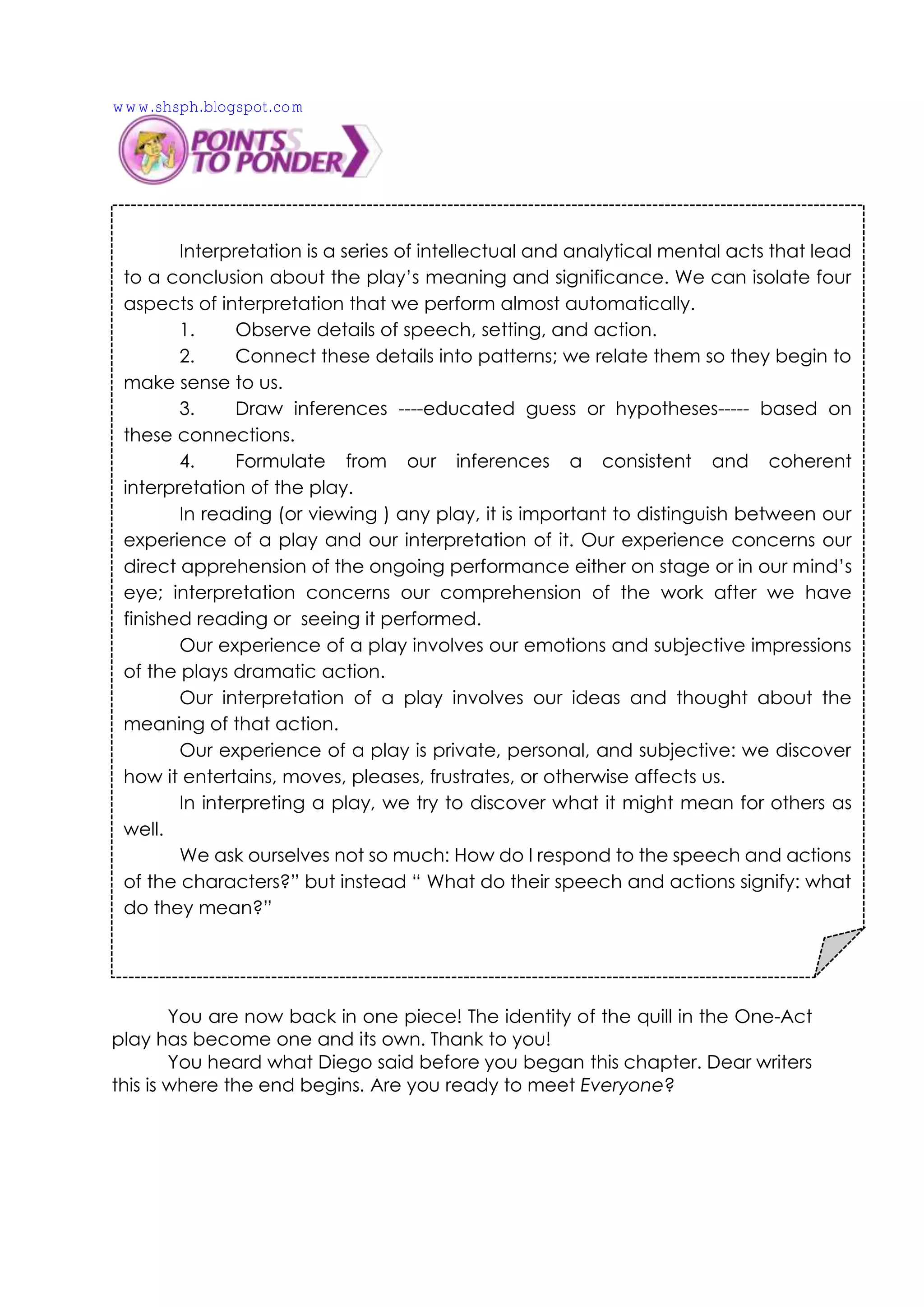 You are now back in one piece! The identity of the quill in the One-Act
play has become one and its own. Thank to you!
You heard what Diego said before you began this chapter. Dear writers
this is where the end begins. Are you ready to meet Everyone?
Interpretation is a series of intellectual and analytical mental acts that lead
to a conclusion about the play’s meaning and significance. We can isolate four
aspects of interpretation that we perform almost automatically.
1. Observe details of speech, setting, and action.
2. Connect these details into patterns; we relate them so they begin to
make sense to us.
3. Draw inferences ----educated guess or hypotheses----- based on
these connections.
4. Formulate from our inferences a consistent and coherent
interpretation of the play.
In reading (or viewing ) any play, it is important to distinguish between our
experience of a play and our interpretation of it. Our experience concerns our
direct apprehension of the ongoing performance either on stage or in our mind’s
eye; interpretation concerns our comprehension of the work after we have
finished reading or seeing it performed.
Our experience of a play involves our emotions and subjective impressions
of the plays dramatic action.
Our interpretation of a play involves our ideas and thought about the
meaning of that action.
Our experience of a play is private, personal, and subjective: we discover
how it entertains, moves, pleases, frustrates, or otherwise affects us.
In interpreting a play, we try to discover what it might mean for others as
well.
We ask ourselves not so much: How do I respond to the speech and actions
of the characters?” but instead “ What do their speech and actions signify: what
do they mean?”
www.shsph.blogspot.com
 