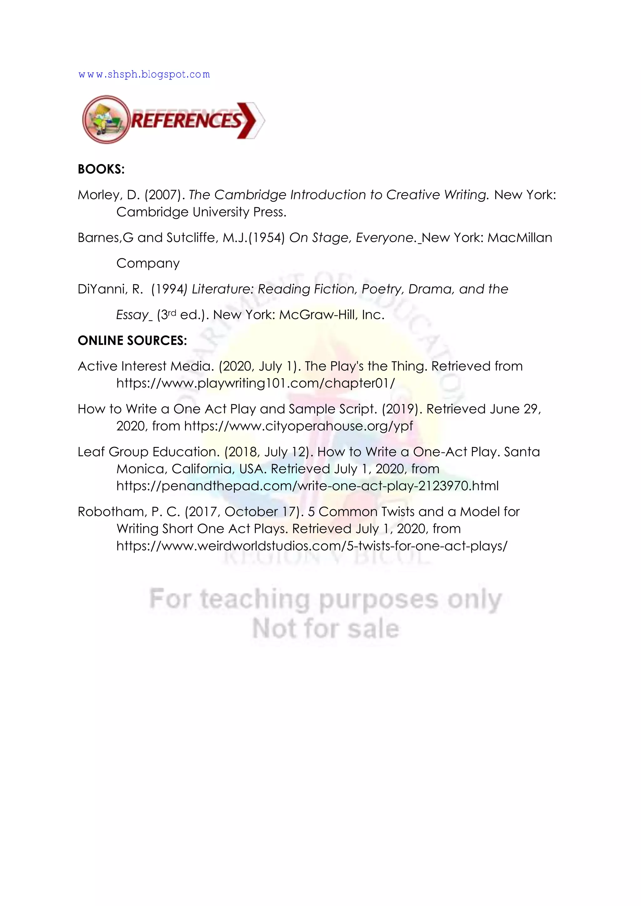 BOOKS:
Morley, D. (2007). The Cambridge Introduction to Creative Writing. New York:
Cambridge University Press.
Barnes,G and Sutcliffe, M.J.(1954) On Stage, Everyone. New York: MacMillan
Company
DiYanni, R. (1994) Literature: Reading Fiction, Poetry, Drama, and the
Essay (3rd ed.). New York: McGraw-Hill, Inc.
ONLINE SOURCES:
Active Interest Media. (2020, July 1). The Play's the Thing. Retrieved from
https://www.playwriting101.com/chapter01/
How to Write a One Act Play and Sample Script. (2019). Retrieved June 29,
2020, from https://www.cityoperahouse.org/ypf
Leaf Group Education. (2018, July 12). How to Write a One-Act Play. Santa
Monica, California, USA. Retrieved July 1, 2020, from
https://penandthepad.com/write-one-act-play-2123970.html
Robotham, P. C. (2017, October 17). 5 Common Twists and a Model for
Writing Short One Act Plays. Retrieved July 1, 2020, from
https://www.weirdworldstudios.com/5-twists-for-one-act-plays/
www.shsph.blogspot.com
 