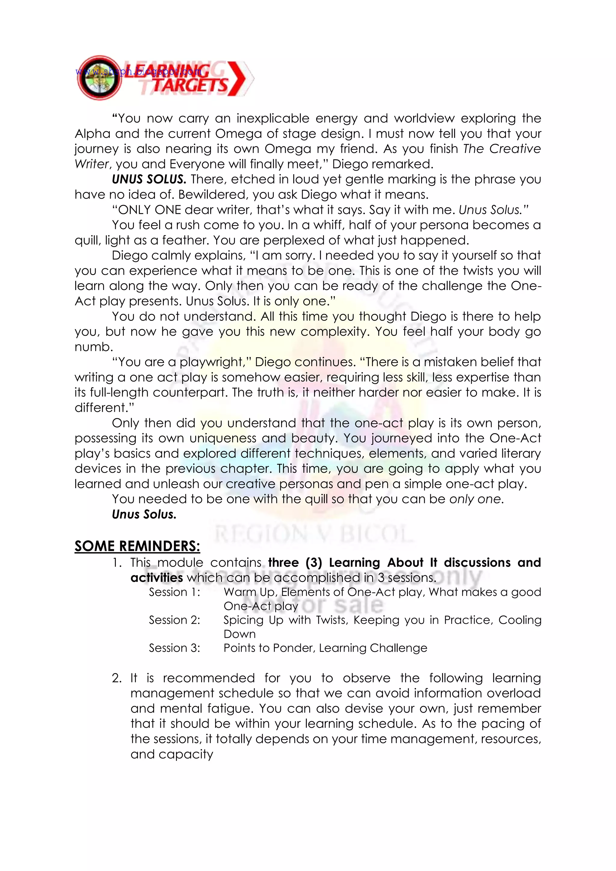 “You now carry an inexplicable energy and worldview exploring the
Alpha and the current Omega of stage design. I must now tell you that your
journey is also nearing its own Omega my friend. As you finish The Creative
Writer, you and Everyone will finally meet,” Diego remarked.
UNUS SOLUS. There, etched in loud yet gentle marking is the phrase you
have no idea of. Bewildered, you ask Diego what it means.
“ONLY ONE dear writer, that’s what it says. Say it with me. Unus Solus.”
You feel a rush come to you. In a whiff, half of your persona becomes a
quill, light as a feather. You are perplexed of what just happened.
Diego calmly explains, “I am sorry. I needed you to say it yourself so that
you can experience what it means to be one. This is one of the twists you will
learn along the way. Only then you can be ready of the challenge the One-
Act play presents. Unus Solus. It is only one.”
You do not understand. All this time you thought Diego is there to help
you, but now he gave you this new complexity. You feel half your body go
numb.
“You are a playwright,” Diego continues. “There is a mistaken belief that
writing a one act play is somehow easier, requiring less skill, less expertise than
its full-length counterpart. The truth is, it neither harder nor easier to make. It is
different.”
Only then did you understand that the one-act play is its own person,
possessing its own uniqueness and beauty. You journeyed into the One-Act
play’s basics and explored different techniques, elements, and varied literary
devices in the previous chapter. This time, you are going to apply what you
learned and unleash our creative personas and pen a simple one-act play.
You needed to be one with the quill so that you can be only one.
Unus Solus.
SOME REMINDERS:
1. This module contains three (3) Learning About It discussions and
activities which can be accomplished in 3 sessions.
Session 1: Warm Up, Elements of One-Act play, What makes a good
One-Act play
Session 2: Spicing Up with Twists, Keeping you in Practice, Cooling
Down
Session 3: Points to Ponder, Learning Challenge
2. It is recommended for you to observe the following learning
management schedule so that we can avoid information overload
and mental fatigue. You can also devise your own, just remember
that it should be within your learning schedule. As to the pacing of
the sessions, it totally depends on your time management, resources,
and capacity
www.shsph.blogspot.com
 