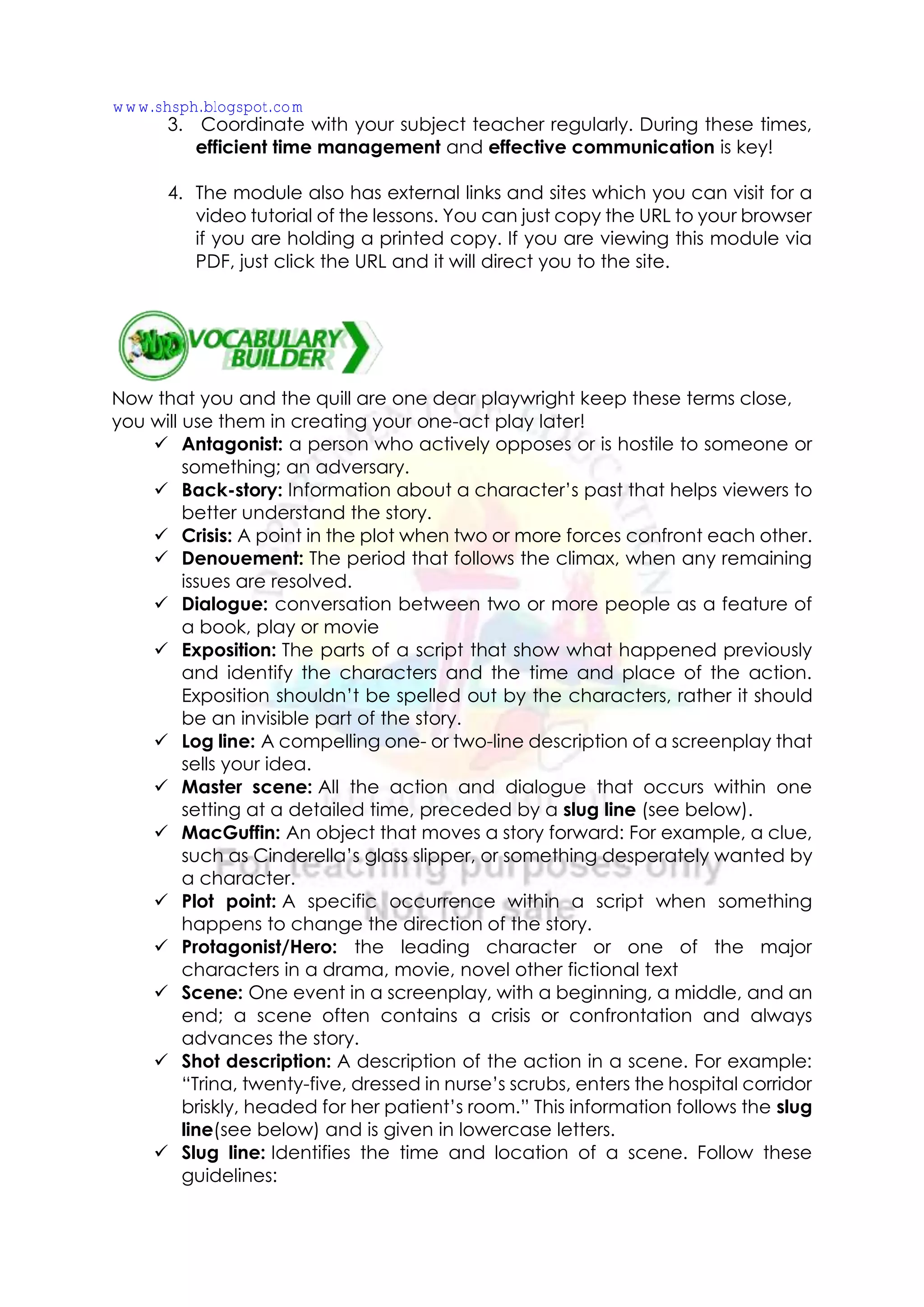 3. Coordinate with your subject teacher regularly. During these times,
efficient time management and effective communication is key!
4. The module also has external links and sites which you can visit for a
video tutorial of the lessons. You can just copy the URL to your browser
if you are holding a printed copy. If you are viewing this module via
PDF, just click the URL and it will direct you to the site.
Now that you and the quill are one dear playwright keep these terms close,
you will use them in creating your one-act play later!
✓ Antagonist: a person who actively opposes or is hostile to someone or
something; an adversary.
✓ Back-story: Information about a character’s past that helps viewers to
better understand the story.
✓ Crisis: A point in the plot when two or more forces confront each other.
✓ Denouement: The period that follows the climax, when any remaining
issues are resolved.
✓ Dialogue: conversation between two or more people as a feature of
a book, play or movie
✓ Exposition: The parts of a script that show what happened previously
and identify the characters and the time and place of the action.
Exposition shouldn’t be spelled out by the characters, rather it should
be an invisible part of the story.
✓ Log line: A compelling one- or two-line description of a screenplay that
sells your idea.
✓ Master scene: All the action and dialogue that occurs within one
setting at a detailed time, preceded by a slug line (see below).
✓ MacGuffin: An object that moves a story forward: For example, a clue,
such as Cinderella’s glass slipper, or something desperately wanted by
a character.
✓ Plot point: A specific occurrence within a script when something
happens to change the direction of the story.
✓ Protagonist/Hero: the leading character or one of the major
characters in a drama, movie, novel other fictional text
✓ Scene: One event in a screenplay, with a beginning, a middle, and an
end; a scene often contains a crisis or confrontation and always
advances the story.
✓ Shot description: A description of the action in a scene. For example:
“Trina, twenty-five, dressed in nurse’s scrubs, enters the hospital corridor
briskly, headed for her patient’s room.” This information follows the slug
line(see below) and is given in lowercase letters.
✓ Slug line: Identifies the time and location of a scene. Follow these
guidelines:
www.shsph.blogspot.com
 