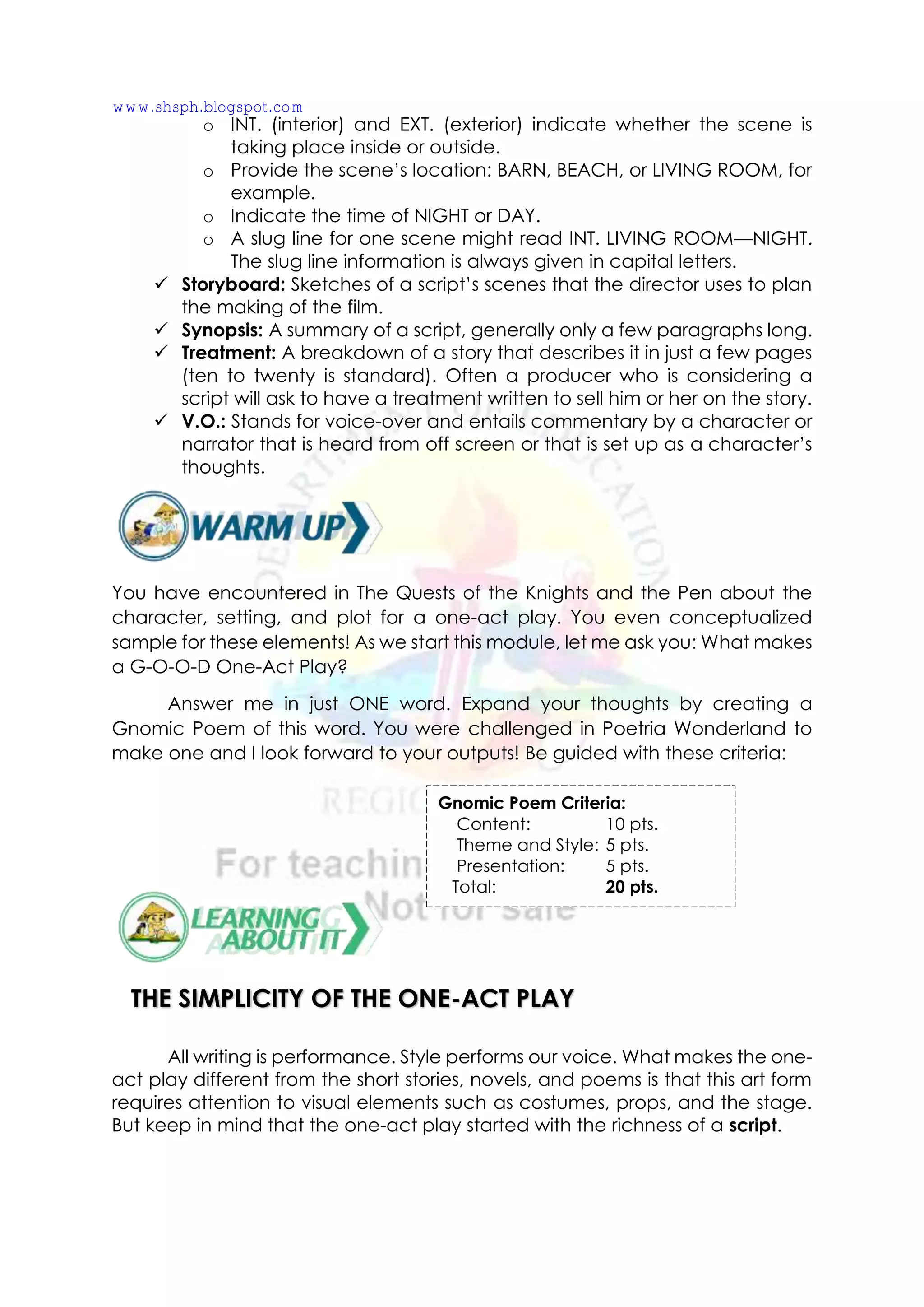 o INT. (interior) and EXT. (exterior) indicate whether the scene is
taking place inside or outside.
o Provide the scene’s location: BARN, BEACH, or LIVING ROOM, for
example.
o Indicate the time of NIGHT or DAY.
o A slug line for one scene might read INT. LIVING ROOM—NIGHT.
The slug line information is always given in capital letters.
✓ Storyboard: Sketches of a script’s scenes that the director uses to plan
the making of the film.
✓ Synopsis: A summary of a script, generally only a few paragraphs long.
✓ Treatment: A breakdown of a story that describes it in just a few pages
(ten to twenty is standard). Often a producer who is considering a
script will ask to have a treatment written to sell him or her on the story.
✓ V.O.: Stands for voice-over and entails commentary by a character or
narrator that is heard from off screen or that is set up as a character’s
thoughts.
You have encountered in The Quests of the Knights and the Pen about the
character, setting, and plot for a one-act play. You even conceptualized
sample for these elements! As we start this module, let me ask you: What makes
a G-O-O-D One-Act Play?
Answer me in just ONE word. Expand your thoughts by creating a
Gnomic Poem of this word. You were challenged in Poetria Wonderland to
make one and I look forward to your outputs! Be guided with these criteria:
All writing is performance. Style performs our voice. What makes the one-
act play different from the short stories, novels, and poems is that this art form
requires attention to visual elements such as costumes, props, and the stage.
But keep in mind that the one-act play started with the richness of a script.
Gnomic Poem Criteria:
Content: 10 pts.
Theme and Style: 5 pts.
Presentation: 5 pts.
Total: 20 pts.
THE SIMPLICITY OF THE ONE-ACT PLAY
www.shsph.blogspot.com
 