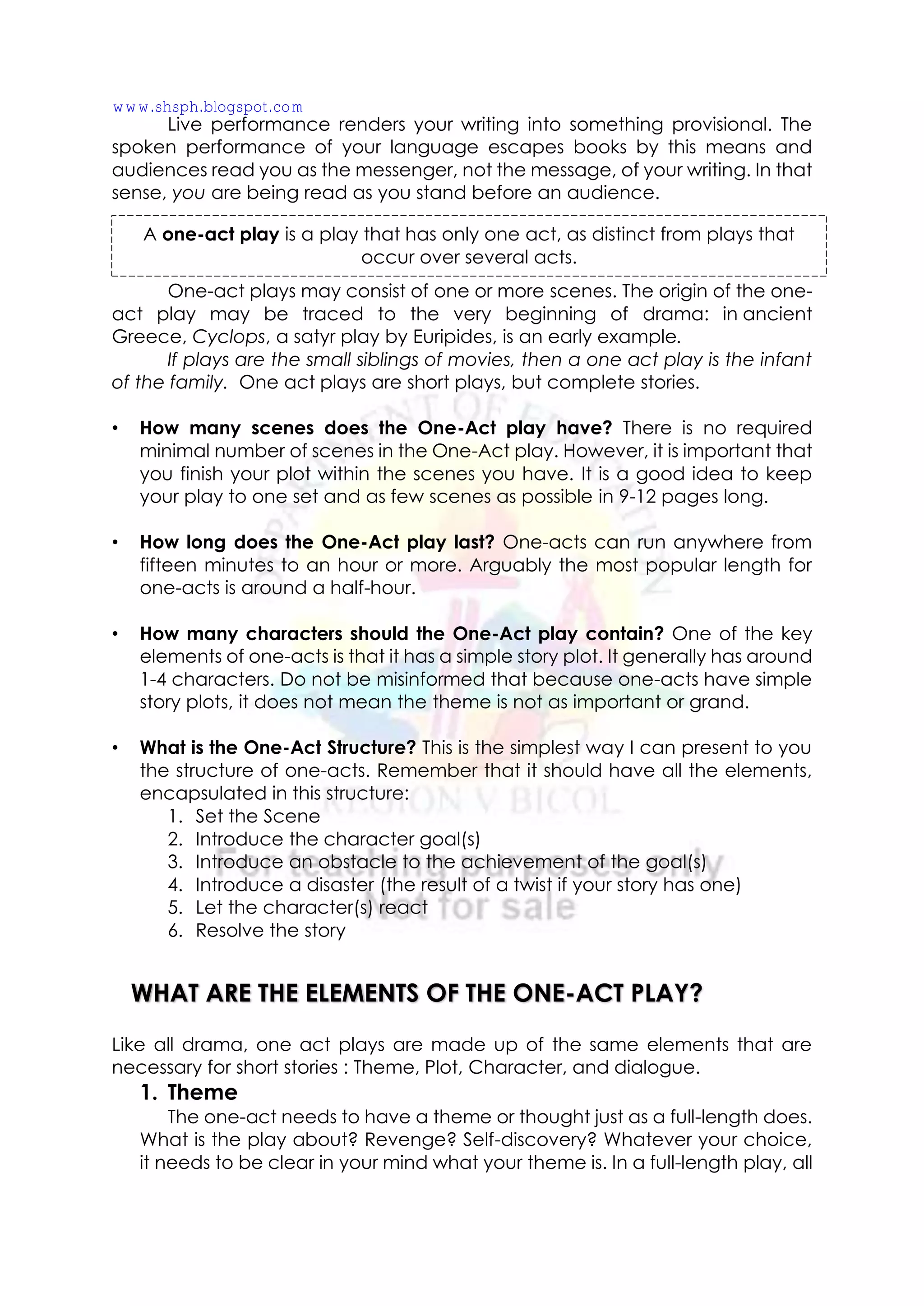 Live performance renders your writing into something provisional. The
spoken performance of your language escapes books by this means and
audiences read you as the messenger, not the message, of your writing. In that
sense, you are being read as you stand before an audience.
One-act plays may consist of one or more scenes. The origin of the one-
act play may be traced to the very beginning of drama: in ancient
Greece, Cyclops, a satyr play by Euripides, is an early example.
If plays are the small siblings of movies, then a one act play is the infant
of the family. One act plays are short plays, but complete stories.
• How many scenes does the One-Act play have? There is no required
minimal number of scenes in the One-Act play. However, it is important that
you finish your plot within the scenes you have. It is a good idea to keep
your play to one set and as few scenes as possible in 9-12 pages long.
• How long does the One-Act play last? One-acts can run anywhere from
fifteen minutes to an hour or more. Arguably the most popular length for
one-acts is around a half-hour.
• How many characters should the One-Act play contain? One of the key
elements of one-acts is that it has a simple story plot. It generally has around
1-4 characters. Do not be misinformed that because one-acts have simple
story plots, it does not mean the theme is not as important or grand.
• What is the One-Act Structure? This is the simplest way I can present to you
the structure of one-acts. Remember that it should have all the elements,
encapsulated in this structure:
1. Set the Scene
2. Introduce the character goal(s)
3. Introduce an obstacle to the achievement of the goal(s)
4. Introduce a disaster (the result of a twist if your story has one)
5. Let the character(s) react
6. Resolve the story
Like all drama, one act plays are made up of the same elements that are
necessary for short stories : Theme, Plot, Character, and dialogue.
1. Theme
The one-act needs to have a theme or thought just as a full-length does.
What is the play about? Revenge? Self-discovery? Whatever your choice,
it needs to be clear in your mind what your theme is. In a full-length play, all
A one-act play is a play that has only one act, as distinct from plays that
occur over several acts.
WHAT ARE THE ELEMENTS OF THE ONE-ACT PLAY?
www.shsph.blogspot.com
 