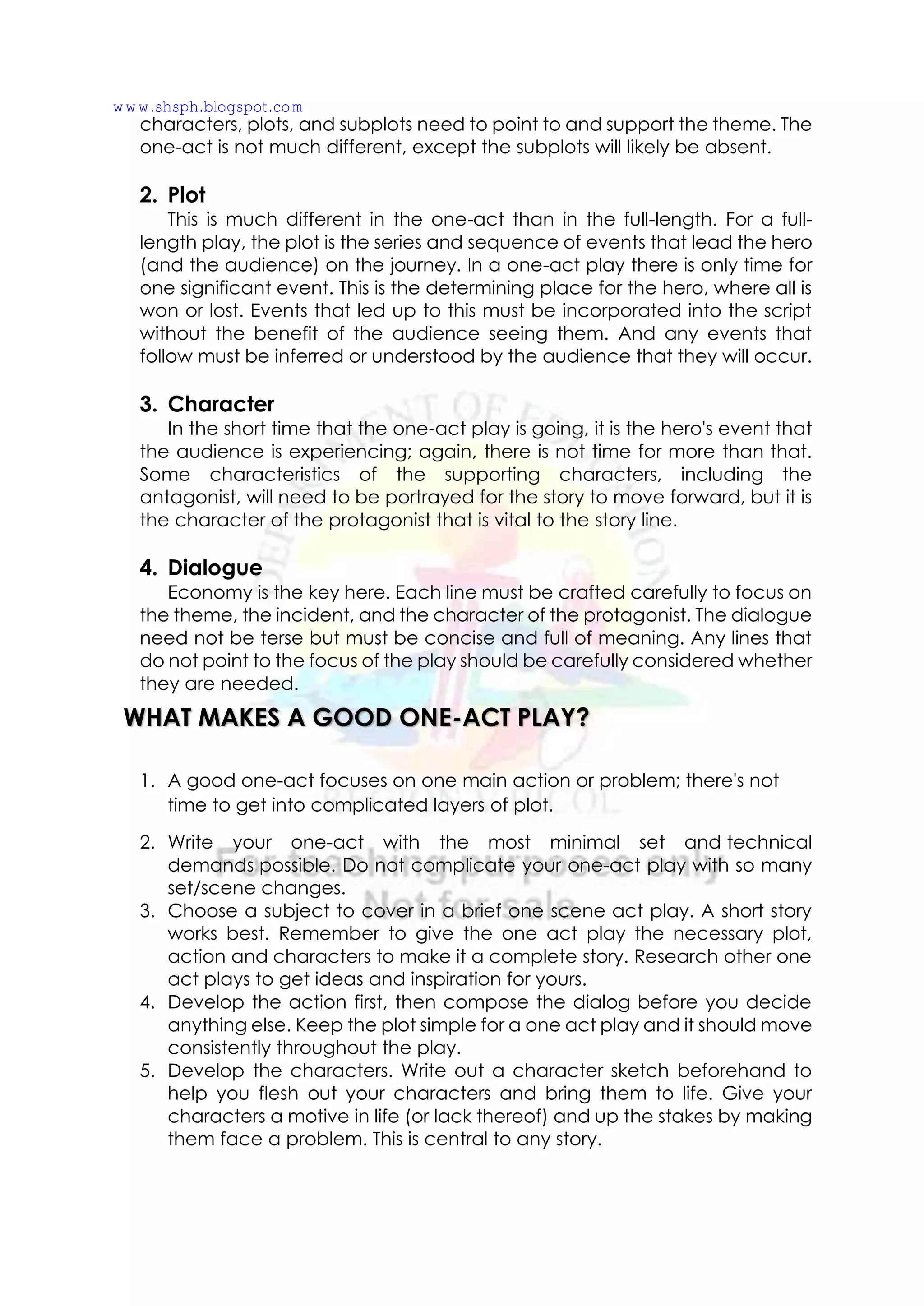 characters, plots, and subplots need to point to and support the theme. The
one-act is not much different, except the subplots will likely be absent.
2. Plot
This is much different in the one-act than in the full-length. For a full-
length play, the plot is the series and sequence of events that lead the hero
(and the audience) on the journey. In a one-act play there is only time for
one significant event. This is the determining place for the hero, where all is
won or lost. Events that led up to this must be incorporated into the script
without the benefit of the audience seeing them. And any events that
follow must be inferred or understood by the audience that they will occur.
3. Character
In the short time that the one-act play is going, it is the hero's event that
the audience is experiencing; again, there is not time for more than that.
Some characteristics of the supporting characters, including the
antagonist, will need to be portrayed for the story to move forward, but it is
the character of the protagonist that is vital to the story line.
4. Dialogue
Economy is the key here. Each line must be crafted carefully to focus on
the theme, the incident, and the character of the protagonist. The dialogue
need not be terse but must be concise and full of meaning. Any lines that
do not point to the focus of the play should be carefully considered whether
they are needed.
1. A good one-act focuses on one main action or problem; there's not
time to get into complicated layers of plot.
2. Write your one-act with the most minimal set and technical
demands possible. Do not complicate your one-act play with so many
set/scene changes.
3. Choose a subject to cover in a brief one scene act play. A short story
works best. Remember to give the one act play the necessary plot,
action and characters to make it a complete story. Research other one
act plays to get ideas and inspiration for yours.
4. Develop the action first, then compose the dialog before you decide
anything else. Keep the plot simple for a one act play and it should move
consistently throughout the play.
5. Develop the characters. Write out a character sketch beforehand to
help you flesh out your characters and bring them to life. Give your
characters a motive in life (or lack thereof) and up the stakes by making
them face a problem. This is central to any story.
WHAT MAKES A GOOD ONE-ACT PLAY?
www.shsph.blogspot.com
 