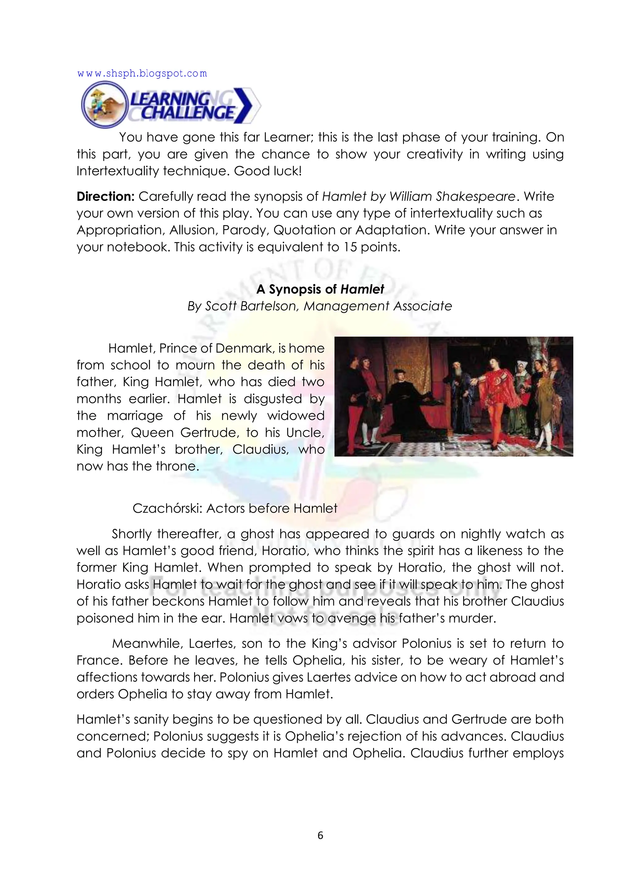 6
You have gone this far Learner; this is the last phase of your training. On
this part, you are given the chance to show your creativity in writing using
Intertextuality technique. Good luck!
Direction: Carefully read the synopsis of Hamlet by William Shakespeare. Write
your own version of this play. You can use any type of intertextuality such as
Appropriation, Allusion, Parody, Quotation or Adaptation. Write your answer in
your notebook. This activity is equivalent to 15 points.
A Synopsis of Hamlet
By Scott Bartelson, Management Associate
Hamlet, Prince of Denmark, is home
from school to mourn the death of his
father, King Hamlet, who has died two
months earlier. Hamlet is disgusted by
the marriage of his newly widowed
mother, Queen Gertrude, to his Uncle,
King Hamlet’s brother, Claudius, who
now has the throne.
Czachórski: Actors before Hamlet
Shortly thereafter, a ghost has appeared to guards on nightly watch as
well as Hamlet’s good friend, Horatio, who thinks the spirit has a likeness to the
former King Hamlet. When prompted to speak by Horatio, the ghost will not.
Horatio asks Hamlet to wait for the ghost and see if it will speak to him. The ghost
of his father beckons Hamlet to follow him and reveals that his brother Claudius
poisoned him in the ear. Hamlet vows to avenge his father’s murder.
Meanwhile, Laertes, son to the King’s advisor Polonius is set to return to
France. Before he leaves, he tells Ophelia, his sister, to be weary of Hamlet’s
affections towards her. Polonius gives Laertes advice on how to act abroad and
orders Ophelia to stay away from Hamlet.
Hamlet’s sanity begins to be questioned by all. Claudius and Gertrude are both
concerned; Polonius suggests it is Ophelia’s rejection of his advances. Claudius
and Polonius decide to spy on Hamlet and Ophelia. Claudius further employs
www.shsph.blogspot.com
 