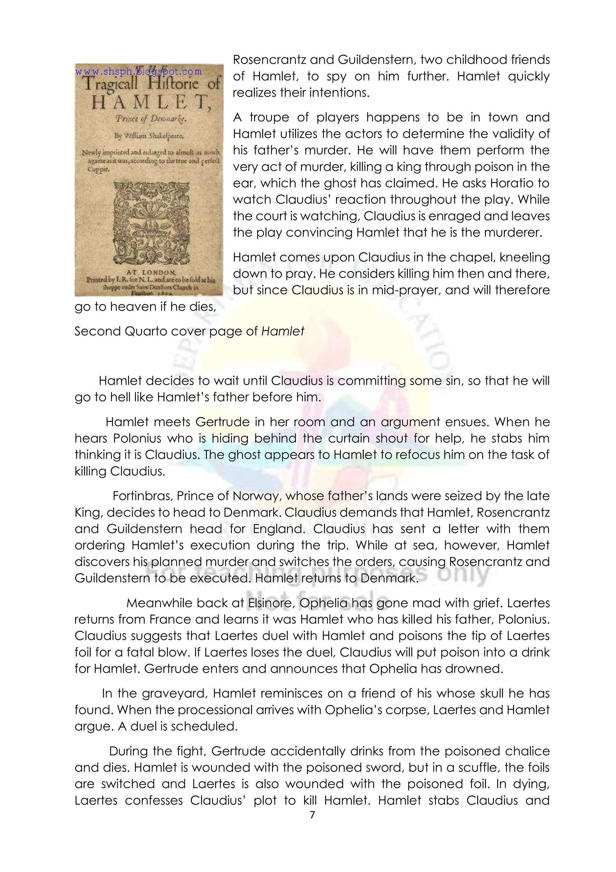 7
Rosencrantz and Guildenstern, two childhood friends
of Hamlet, to spy on him further. Hamlet quickly
realizes their intentions.
A troupe of players happens to be in town and
Hamlet utilizes the actors to determine the validity of
his father’s murder. He will have them perform the
very act of murder, killing a king through poison in the
ear, which the ghost has claimed. He asks Horatio to
watch Claudius’ reaction throughout the play. While
the court is watching, Claudius is enraged and leaves
the play convincing Hamlet that he is the murderer.
Hamlet comes upon Claudius in the chapel, kneeling
down to pray. He considers killing him then and there,
but since Claudius is in mid-prayer, and will therefore
go to heaven if he dies,
Second Quarto cover page of Hamlet
Hamlet decides to wait until Claudius is committing some sin, so that he will
go to hell like Hamlet’s father before him.
Hamlet meets Gertrude in her room and an argument ensues. When he
hears Polonius who is hiding behind the curtain shout for help, he stabs him
thinking it is Claudius. The ghost appears to Hamlet to refocus him on the task of
killing Claudius.
Fortinbras, Prince of Norway, whose father’s lands were seized by the late
King, decides to head to Denmark. Claudius demands that Hamlet, Rosencrantz
and Guildenstern head for England. Claudius has sent a letter with them
ordering Hamlet’s execution during the trip. While at sea, however, Hamlet
discovers his planned murder and switches the orders, causing Rosencrantz and
Guildenstern to be executed. Hamlet returns to Denmark.
Meanwhile back at Elsinore, Ophelia has gone mad with grief. Laertes
returns from France and learns it was Hamlet who has killed his father, Polonius.
Claudius suggests that Laertes duel with Hamlet and poisons the tip of Laertes
foil for a fatal blow. If Laertes loses the duel, Claudius will put poison into a drink
for Hamlet. Gertrude enters and announces that Ophelia has drowned.
In the graveyard, Hamlet reminisces on a friend of his whose skull he has
found. When the processional arrives with Ophelia’s corpse, Laertes and Hamlet
argue. A duel is scheduled.
During the fight, Gertrude accidentally drinks from the poisoned chalice
and dies. Hamlet is wounded with the poisoned sword, but in a scuffle, the foils
are switched and Laertes is also wounded with the poisoned foil. In dying,
Laertes confesses Claudius’ plot to kill Hamlet. Hamlet stabs Claudius and
www.shsph.blogspot.com
 