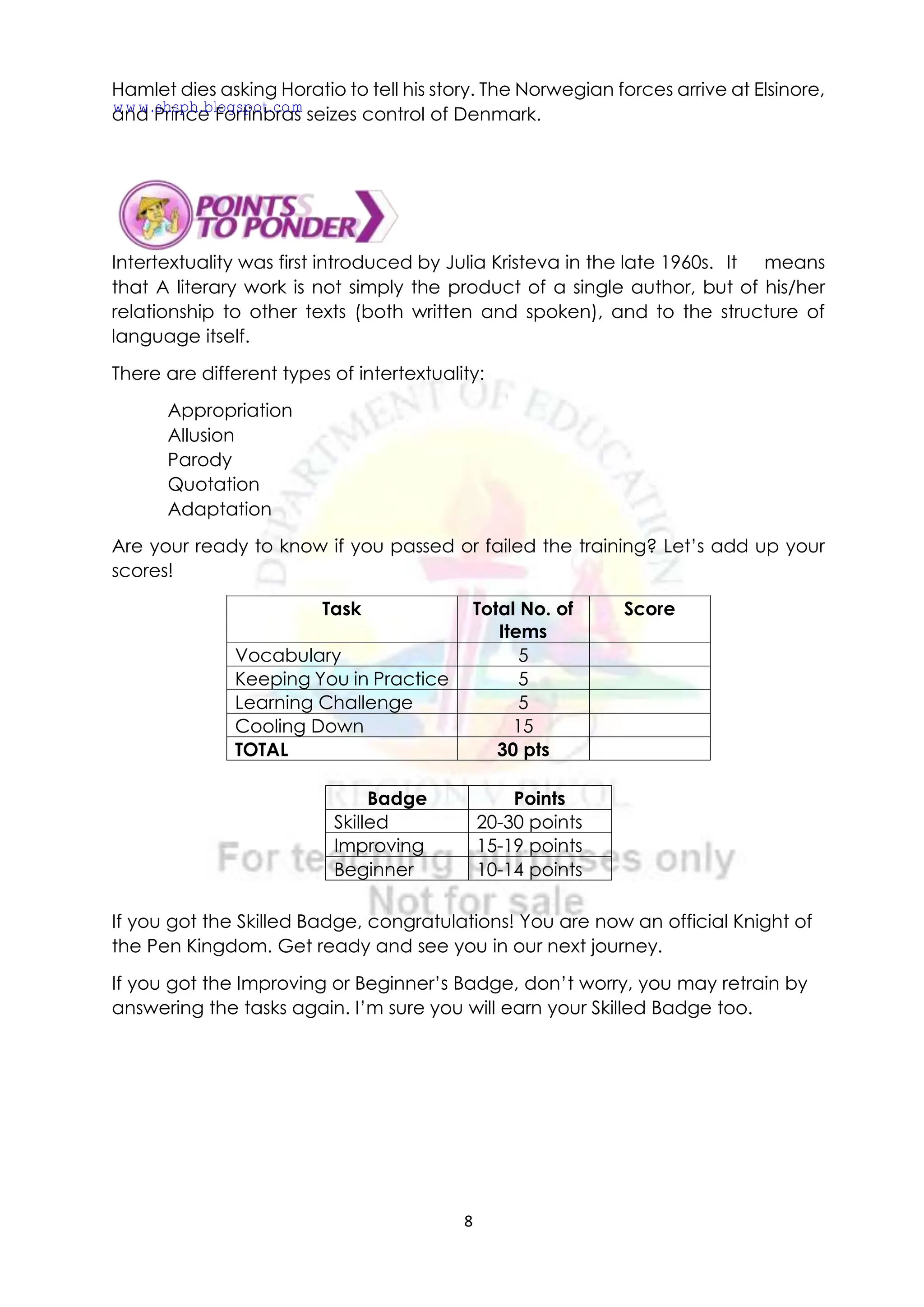 8
Hamlet dies asking Horatio to tell his story. The Norwegian forces arrive at Elsinore,
and Prince Fortinbras seizes control of Denmark.
Intertextuality was first introduced by Julia Kristeva in the late 1960s. It means
that A literary work is not simply the product of a single author, but of his/her
relationship to other texts (both written and spoken), and to the structure of
language itself.
There are different types of intertextuality:
Appropriation
Allusion
Parody
Quotation
Adaptation
Are your ready to know if you passed or failed the training? Let’s add up your
scores!
Task Total No. of
Items
Score
Vocabulary 5
Keeping You in Practice 5
Learning Challenge 5
Cooling Down 15
TOTAL 30 pts
If you got the Skilled Badge, congratulations! You are now an official Knight of
the Pen Kingdom. Get ready and see you in our next journey.
If you got the Improving or Beginner’s Badge, don’t worry, you may retrain by
answering the tasks again. I’m sure you will earn your Skilled Badge too.
Badge Points
Skilled 20-30 points
Improving 15-19 points
Beginner 10-14 points
www.shsph.blogspot.com
 
